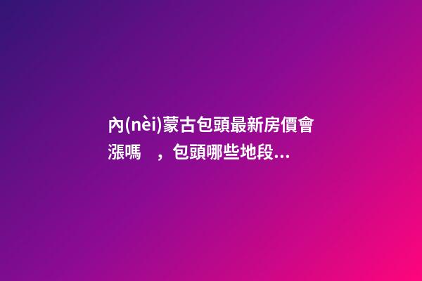 內(nèi)蒙古包頭最新房價會漲嗎，包頭哪些地段升值快？